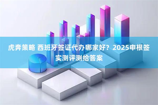 虎奔策略 西班牙签证代办哪家好？2025申根签实测评测给答案