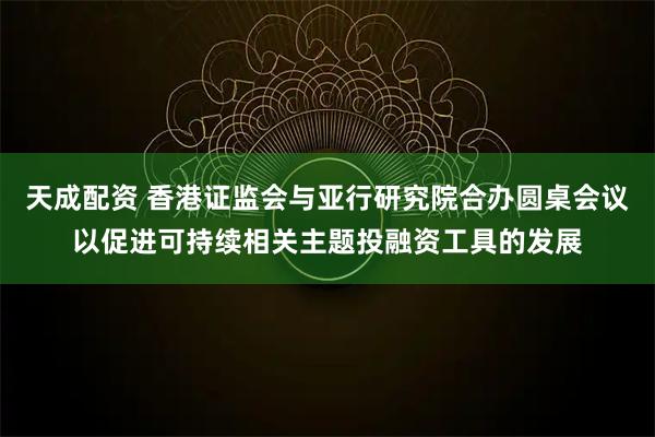 天成配资 香港证监会与亚行研究院合办圆桌会议以促进可持续相关主题投融资工具的发展