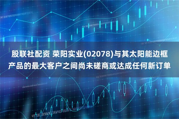 股联社配资 荣阳实业(02078)与其太阳能边框产品的最大客户之间尚未磋商或达成任何新订单