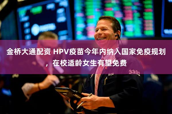 金桥大通配资 HPV疫苗今年内纳入国家免疫规划，在校适龄女生有望免费