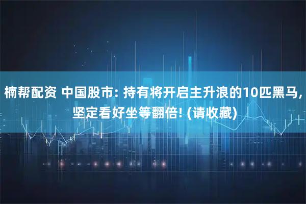 楠帮配资 中国股市: 持有将开启主升浪的10匹黑马, 坚定看好坐等翻倍! (请收藏)