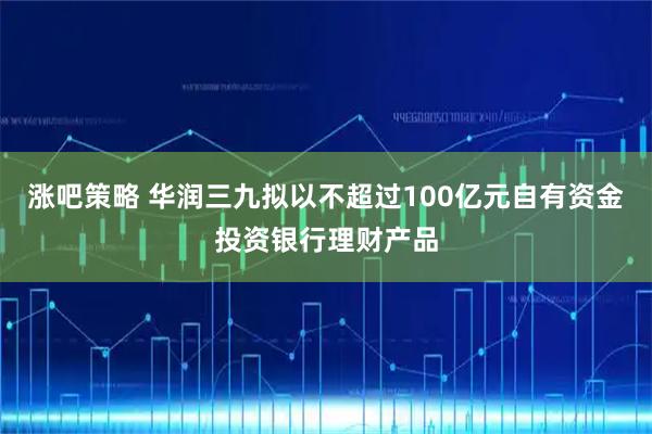 涨吧策略 华润三九拟以不超过100亿元自有资金投资银行理财产品