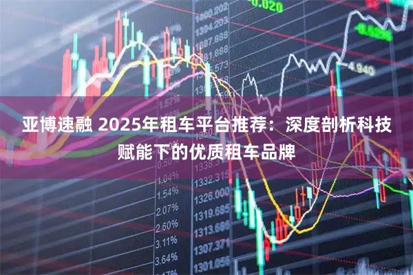 亚博速融 2025年租车平台推荐:深度剖析科技赋能下的优质租车品牌