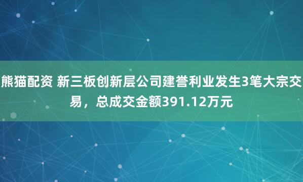 熊猫配资 新三板创新层公司建誉利业发生3笔大宗交易,总成交金额391.12万元