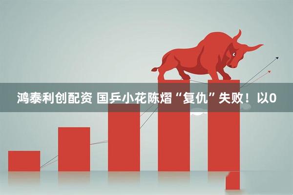 鸿泰利创配资 国乒小花陈熠“复仇”失败！以0
