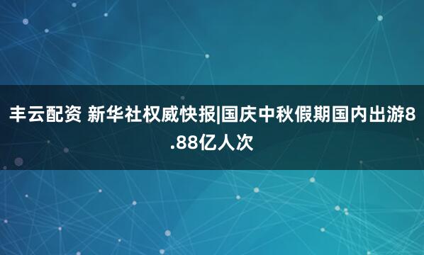 丰云配资 新华社权威快报|国庆中秋假期国内出游8.88亿人次