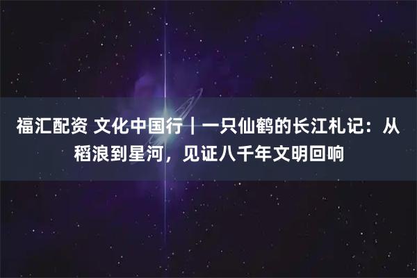福汇配资 文化中国行｜一只仙鹤的长江札记：从稻浪到星河，见证八千年文明回响