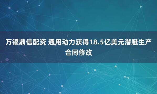 万银鼎信配资 通用动力获得18.5亿美元潜艇生产合同修改