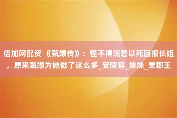 倍加网配资 《甄嬛传》：怪不得浣碧以死回报长姐，原来甄嬛为她做了这么多_安陵容_妹妹_果郡王