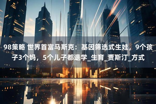 98策略 世界首富马斯克：基因筛选式生娃，9个孩子3个妈，5个儿子都退学_生育_贾斯汀_方式