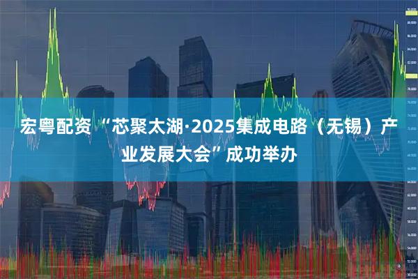 宏粤配资 “芯聚太湖·2025集成电路（无锡）产业发展大会”成功举办