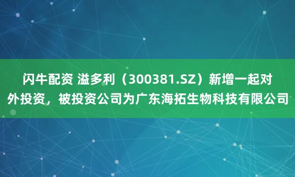 闪牛配资 溢多利（300381.SZ）新增一起对外投资，被投资公司为广东海拓生物科技有限公司
