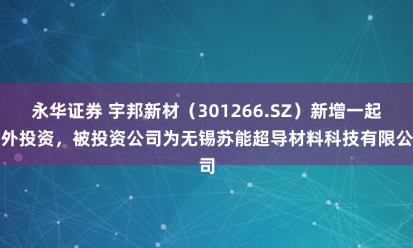 永华证券 宇邦新材（301266.SZ）新增一起对外投资，被投资公司为无锡苏能超导材料科技有限公司