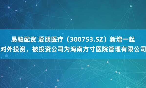 易融配资 爱朋医疗（300753.SZ）新增一起对外投资，被投资公司为海南方寸医院管理有限公司