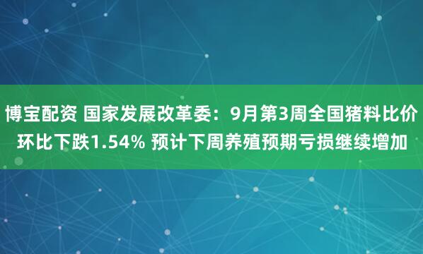 博宝配资 国家发展改革委：9月第3周全国猪料比价环比下跌1.54% 预计下周养殖预期亏损继续增加