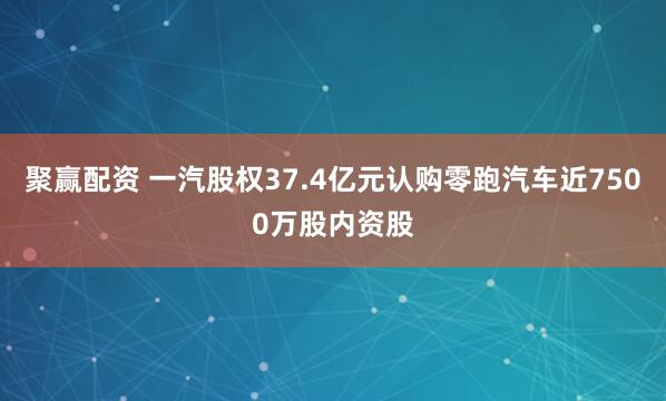 聚赢配资 一汽股权37.4亿元认购零跑汽车近7500万股内资股