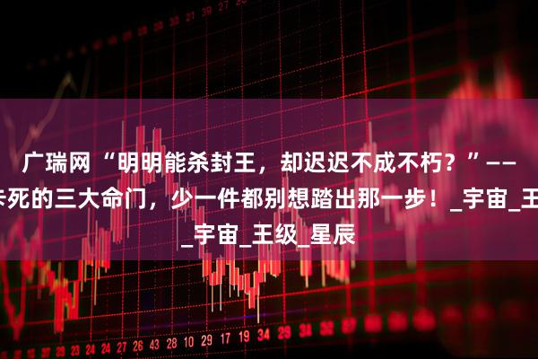 广瑞网 “明明能杀封王，却迟迟不成不朽？”——罗峰被卡死的三大命门，少一件都别想踏出那一步！_宇宙_王级_星辰