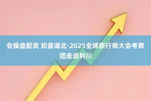 会操盘配资 知音湖北·2025全球旅行商大会考察团走进利川