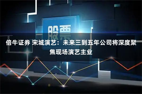 倍牛证券 宋城演艺：未来三到五年公司将深度聚焦现场演艺主业