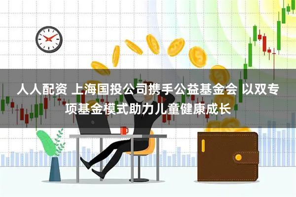 人人配资 上海国投公司携手公益基金会 以双专项基金模式助力儿童健康成长