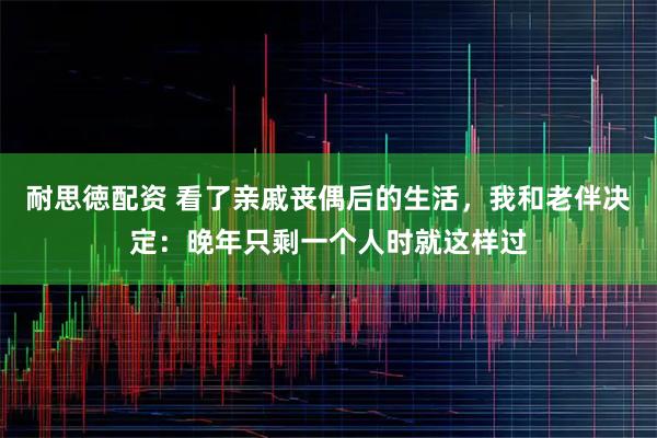耐思徳配资 看了亲戚丧偶后的生活，我和老伴决定：晚年只剩一个人时就这样过