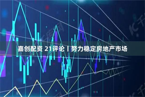 嘉创配资 21评论丨努力稳定房地产市场