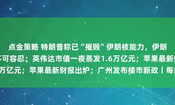 点金策略 特朗普称已“摧毁”伊朗核能力，伊朗总统称持续海上封锁不可容忍；英伟达市值一夜蒸发1.6万亿元；苹果最新财报出炉；广州发布楼市新政丨每经早参